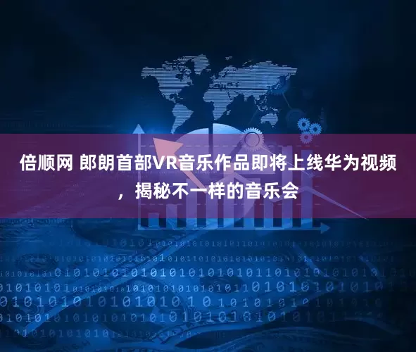 倍顺网 郎朗首部VR音乐作品即将上线华为视频，揭秘不一样的音乐会