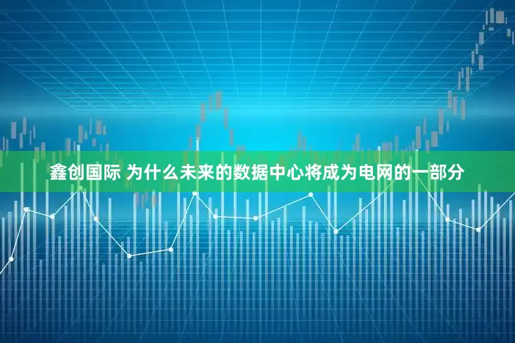 鑫创国际 为什么未来的数据中心将成为电网的一部分