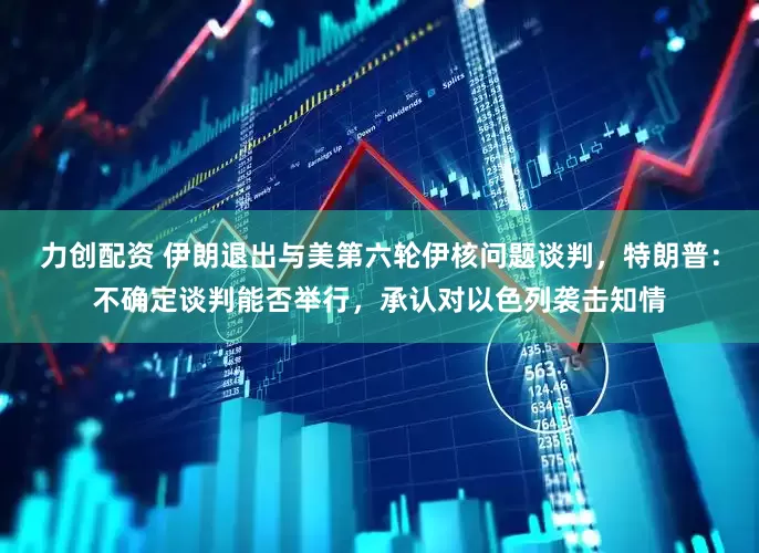 力创配资 伊朗退出与美第六轮伊核问题谈判，特朗普：不确定谈判能否举行，承认对以色列袭击知情