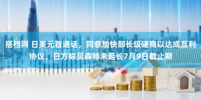 搭档网 日美元首通话，同意加快部长级磋商以达成互利协议，日方称贝森特未延长7月9日截止期