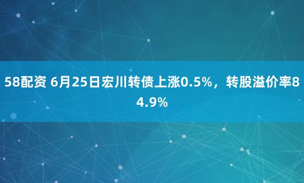 58配资 6月25日宏川转债上涨0.5%，转股溢价率84.9%