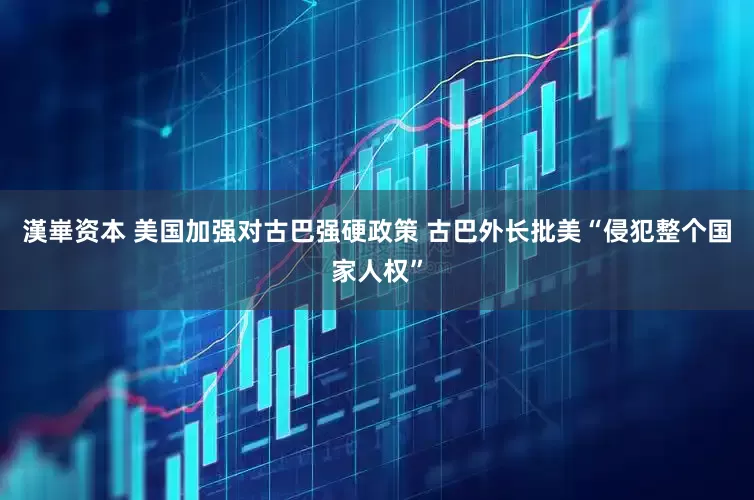 漢崋资本 美国加强对古巴强硬政策 古巴外长批美“侵犯整个国家人权”