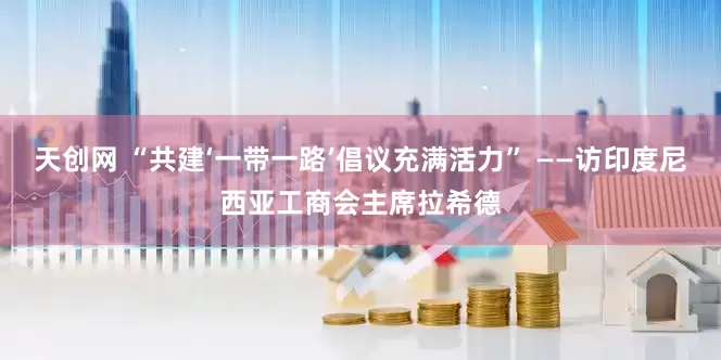 天创网 “共建‘一带一路’倡议充满活力” ——访印度尼西亚工商会主席拉希德