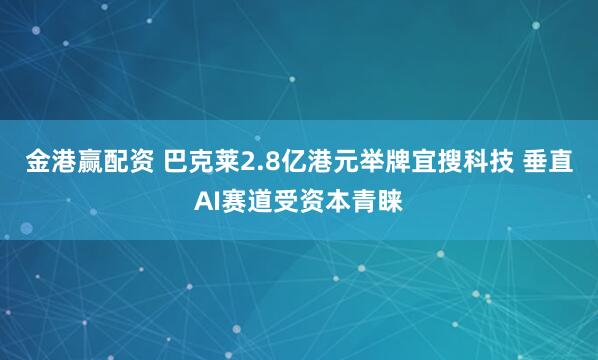 金港赢配资 巴克莱2.8亿港元举牌宜搜科技 垂直AI赛道受资本青睐