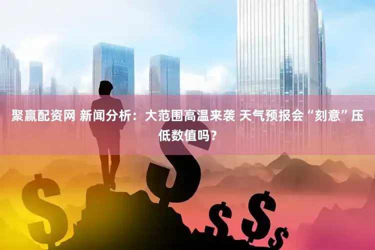 聚赢配资网 新闻分析：大范围高温来袭 天气预报会“刻意”压低数值吗？