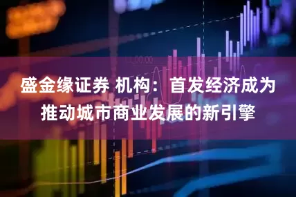 盛金缘证券 机构：首发经济成为推动城市商业发展的新引擎