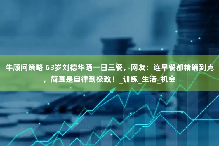 牛顾问策略 63岁刘德华晒一日三餐，网友：连早餐都精确到克，简直是自律到极致！_训练_生活_机会