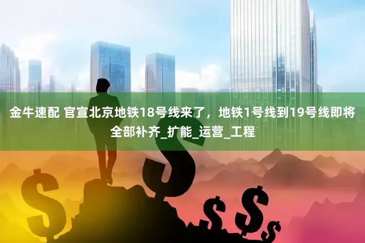 金牛速配 官宣北京地铁18号线来了，地铁1号线到19号线即将全部补齐_扩能_运营_工程