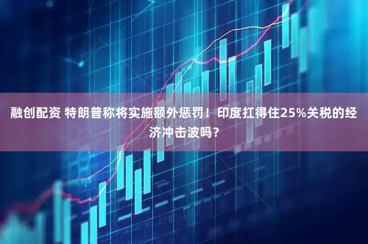 融创配资 特朗普称将实施额外惩罚！印度扛得住25%关税的经济冲击波吗？