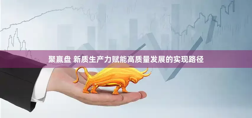 聚赢盘 新质生产力赋能高质量发展的实现路径