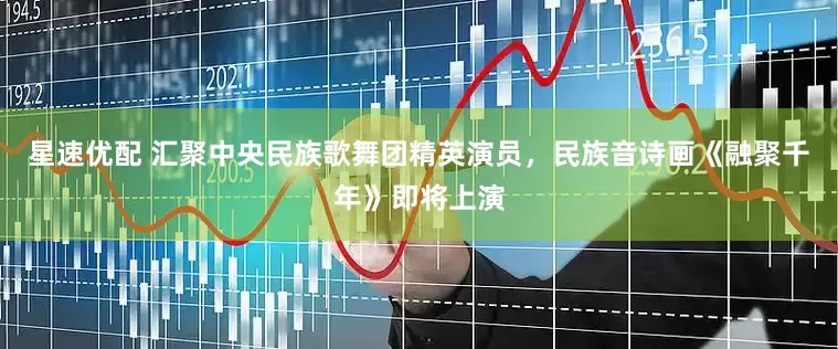 星速优配 汇聚中央民族歌舞团精英演员，民族音诗画《融聚千年》即将上演