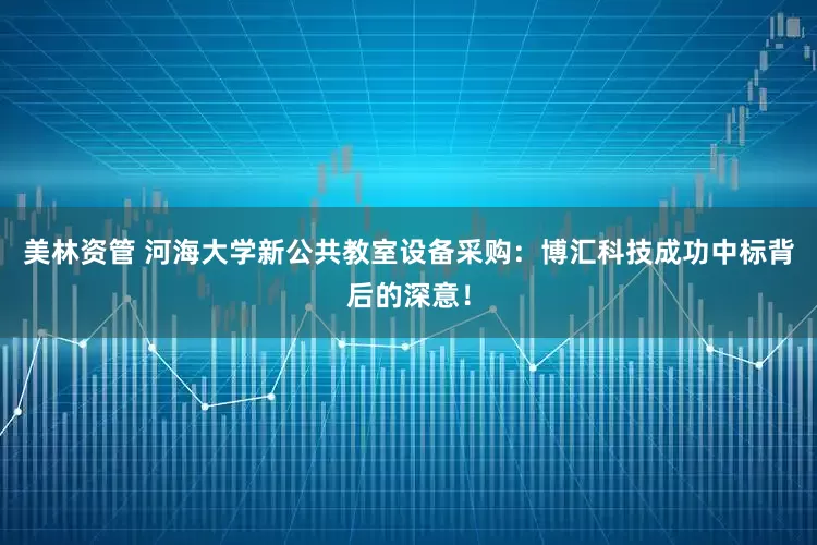 美林资管 河海大学新公共教室设备采购：博汇科技成功中标背后的深意！