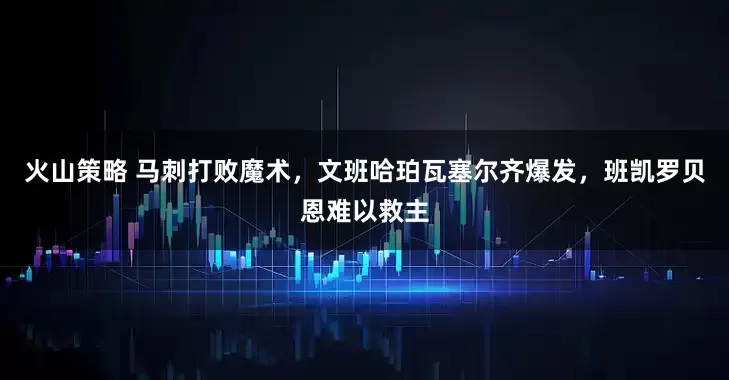 火山策略 马刺打败魔术，文班哈珀瓦塞尔齐爆发，班凯罗贝恩难以救主