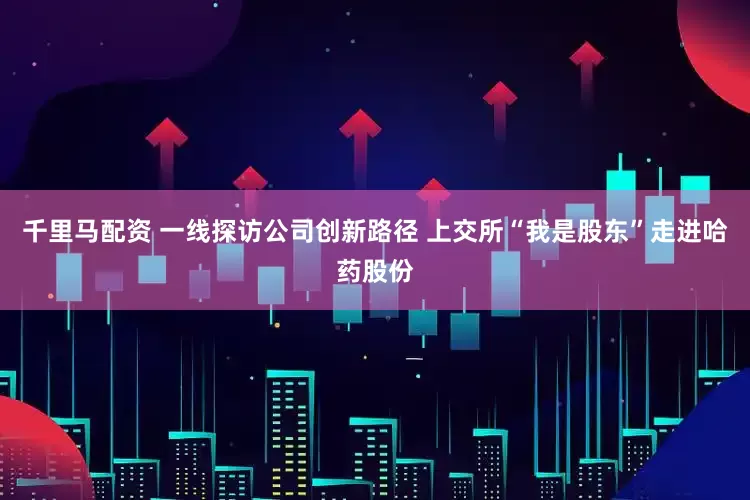 千里马配资 一线探访公司创新路径 上交所“我是股东”走进哈药股份