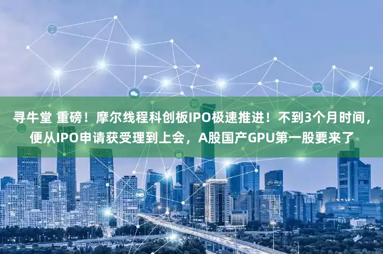 寻牛堂 重磅！摩尔线程科创板IPO极速推进！不到3个月时间，便从IPO申请获受理到上会，A股国产GPU第一股要来了