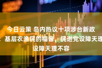 今日云策 岛内热议十项涉台新政落地：基层农渔民的福音，民进党设障天理不容
