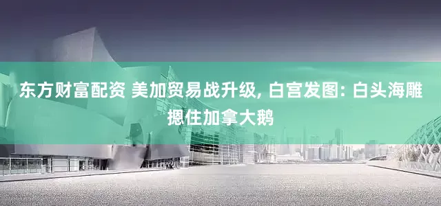 东方财富配资 美加贸易战升级, 白宫发图: 白头海雕摁住加拿大鹅
